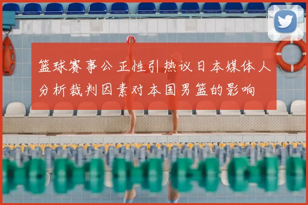 篮球赛事公正性引热议日本媒体人分析裁判因素对本国男篮的影响