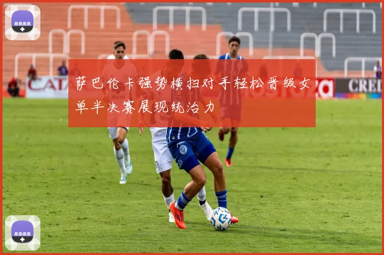 萨巴伦卡强势横扫对手轻松晋级女单半决赛展现统治力