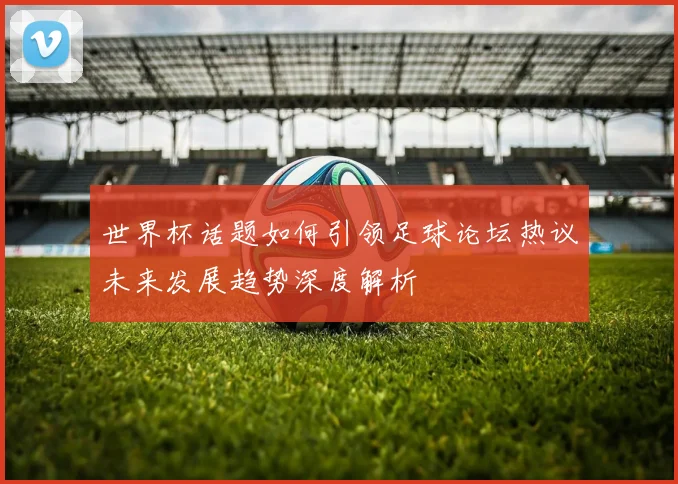 世界杯话题如何引领足球论坛热议未来发展趋势深度解析