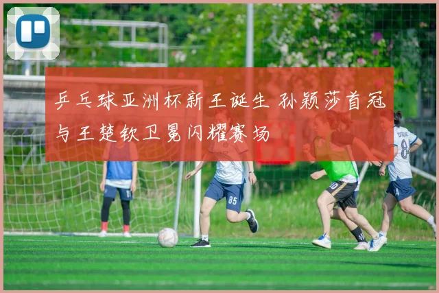 乒乓球亚洲杯新王诞生 孙颖莎首冠与王楚钦卫冕闪耀赛场