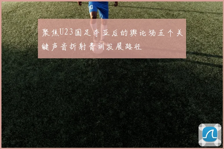 聚焦U23国足夺亚后的舆论场五个关键声音折射青训发展路径