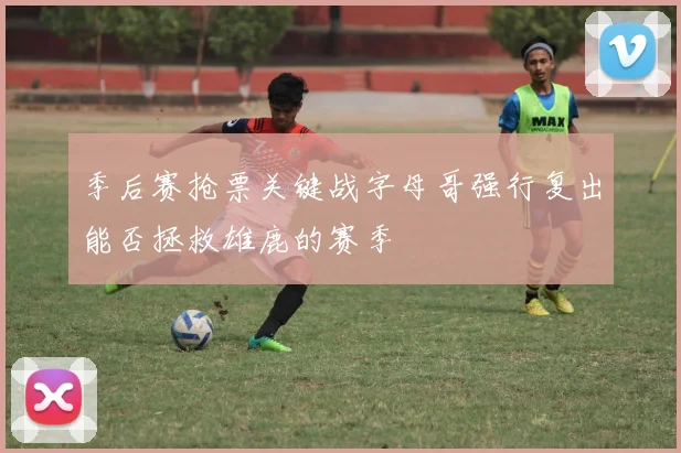 季后赛抢票关键战字母哥强行复出能否拯救雄鹿的赛季