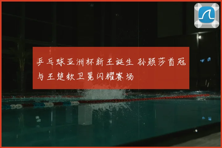 乒乓球亚洲杯新王诞生 孙颖莎首冠与王楚钦卫冕闪耀赛场