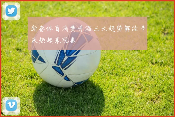 新春体育消费升温三大趋势解读节庆热起来现象