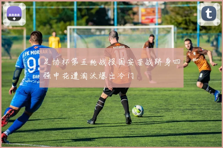 足协杯第五轮战报国安苦战跻身四强申花遭淘汰爆出冷门