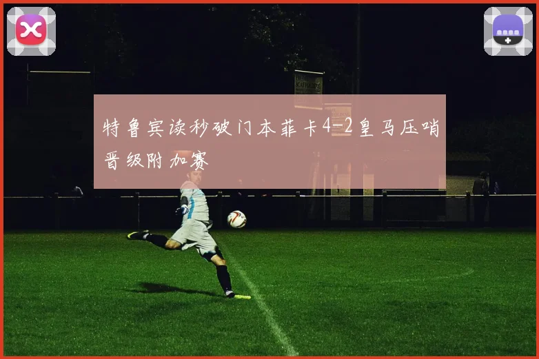 特鲁宾读秒破门本菲卡4-2皇马压哨晋级附加赛
