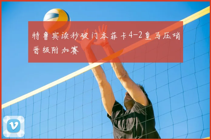 特鲁宾读秒破门本菲卡4-2皇马压哨晋级附加赛