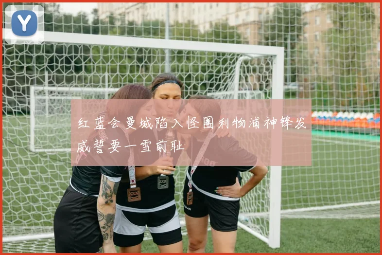 红蓝会曼城陷入怪圈利物浦神锋发威誓要一雪前耻